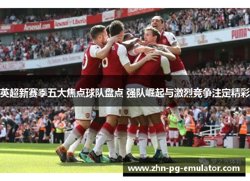 英超新赛季五大焦点球队盘点 强队崛起与激烈竞争注定精彩