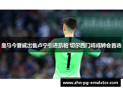 皇马今夏或出售卢宁引进凯帕 切尔西门将成转会首选