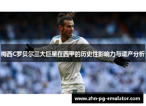 梅西C罗贝尔三大巨星在西甲的历史性影响力与遗产分析