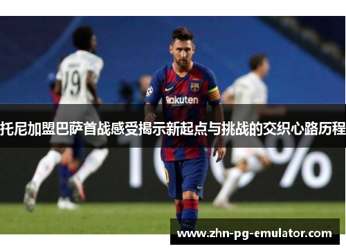 托尼加盟巴萨首战感受揭示新起点与挑战的交织心路历程
