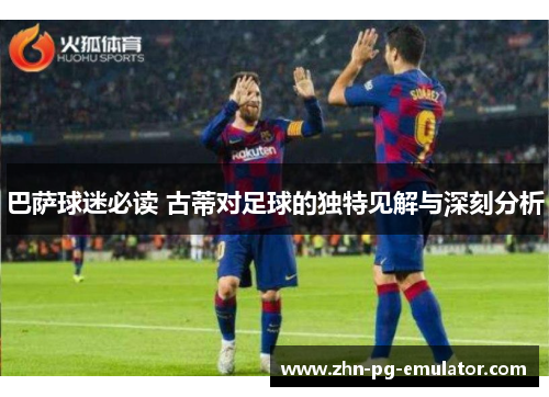 巴萨球迷必读 古蒂对足球的独特见解与深刻分析