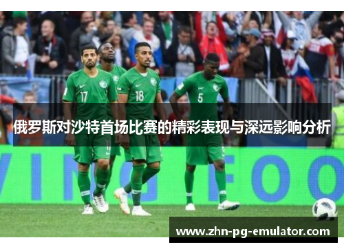 俄罗斯对沙特首场比赛的精彩表现与深远影响分析