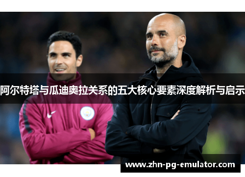 阿尔特塔与瓜迪奥拉关系的五大核心要素深度解析与启示 阿尔特塔与瓜迪奥拉关系的五大核心要素深度解析与启示
