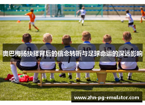 奥巴梅扬抉择背后的信念转折与足球命运的深远影响