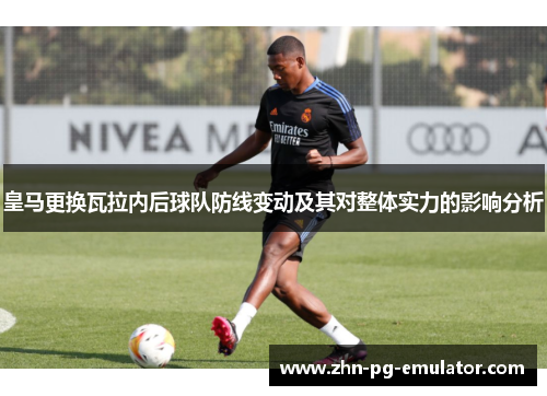皇马更换瓦拉内后球队防线变动及其对整体实力的影响分析