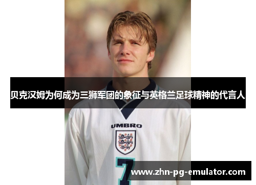 贝克汉姆为何成为三狮军团的象征与英格兰足球精神的代言人