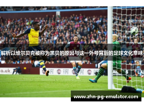 解析以维尔贝克被称为黑贝的原因与这一外号背后的足球文化意味