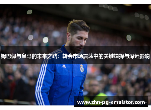 姆巴佩与皇马的未来之路：转会市场震荡中的关键抉择与深远影响