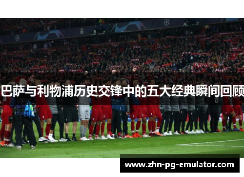 巴萨与利物浦历史交锋中的五大经典瞬间回顾