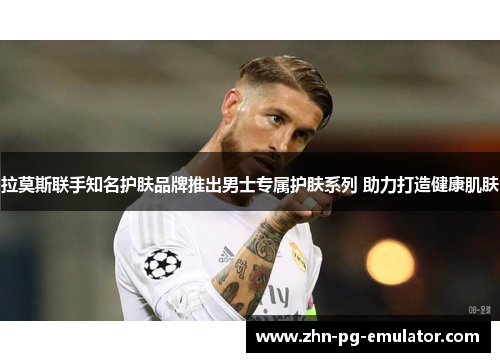 拉莫斯联手知名护肤品牌推出男士专属护肤系列 助力打造健康肌肤