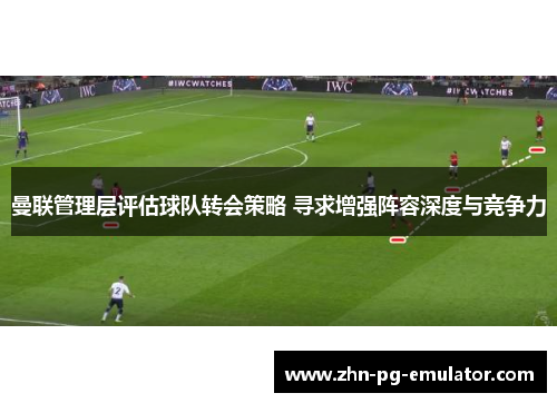 曼联管理层评估球队转会策略 寻求增强阵容深度与竞争力