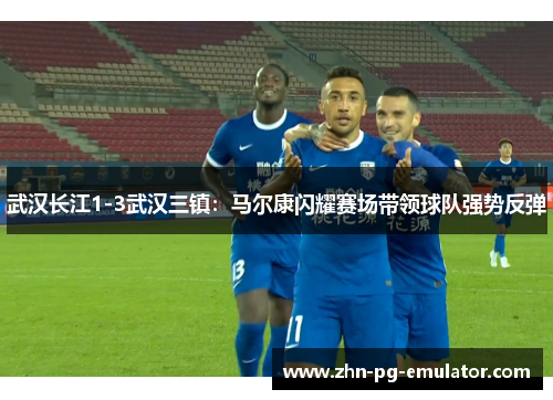 武汉长江1-3武汉三镇:马尔康闪耀赛场带领球队强势反弹