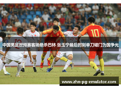 中国男足世预赛客场绝杀巴林 张玉宁最后时刻单刀破门为国争光