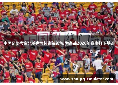 中国足协考察北美世界杯训练设施 为备战2026年赛事打下基础 中国足协考察北美世界杯训练设施 为备战2026年赛事打下基础