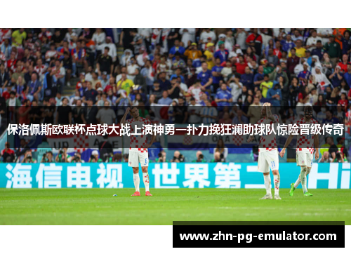 保洛佩斯欧联杯点球大战上演神勇一扑力挽狂澜助球队惊险晋级传奇